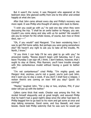 But it wasn’t the nurse; it was Margaret who appeared at the
bedroom door. She glanced swiftly from one to the other and smiled
happily at what she saw.
After that John came almost every day and Phillip’s recovery was
more rapid. It was Phillip who thought of asking John back to Elaine.
“I wish you could go with us,” he said one day when they were
discussing the trip. “I shall be an awful bother to Margey, you see.
Couldn’t you come along and stay with us for awhile? We wouldn’t
ask you to remain for the whole recess, of course, but—two or three
days, say——”
“Oh, if you would!” said Margaret. “I’ve been wondering how I
was to get Phil home safely. But perhaps you were going somewhere
else? We haven’t any right to ask you to take all the trouble, Mr.
North, I know.”
“If you think I can help I’ll be very glad to go with you,” he
answered readily. “Recess doesn’t begin until Saturday, but if you
leave Thursday I can sign off, I think. I don’t believe, however, that I
ought to stay at Elaine, Miss Ryerson; you’ll have trouble enough
with this cantankerous invalid without having a guest to bother
with.”
“I’m not cantankerous!” cried Phillip. “I’m mighty good; ask
Margey! And, anyhow, you’re not a guest; you’re just—just John.
And I want you to stay a week. If you don’t I shall have a relapse. I
reckon there’s one coming on now! Will you stay? Quick! It’s
coming!”
“Maybe,” laughed John. “For a day or two, anyhow, Phil, if your
sister will put up with the bother.”
Callers came thick that week. Chester was among the first. He
reviled himself eloquently and at great length, and assured Phillip
that he hadn’t had a good night’s sleep since the other had been ill.
Phillip begged him to go back to his room and get some at once and
stop talking nonsense. David came, and Guy Bassett, and more
beside. David told Phillip solemnly that he was sure he would get
 