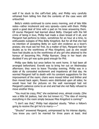 well if he stuck to the calf’s-foot jelly; and Phillip very carefully
refrained from telling him that the contents of the case were still
untouched.
Betty’s violets continued to come every morning, and of late little
notes—rather incoherent and very sprawly—came with them. Phillip
spent a good deal of time with a pad on his knee answering them.
Of course Margaret had learned about Betty. Charged with the fell
crime of being in love, Phillip had made a clean breast of it all, and
Margaret had perforce to listen, sometimes for an hour at a time, to
enthusiastic eulogies of Miss Betty Kingsford. But for all that she had
no intention of accepting Betty on such slim evidence as a lover’s
praises; she must see her first. As a matter of fact, Margaret had her
doubts as to the worthiness of Miss Kingsford, just as she would
have had doubts as to the worthiness of any girl who attained to the
honour of becoming Mrs. Phillip Ryerson. Deep in her heart she
doubted if any girl was quite good enough for Phil.
Phillip saw Betty but once before he went home. It had been all
arranged beforehand. Everett was to bring her out on Wednesday
afternoon; they were to leave Thursday evening. Phillip was in a
state of illy concealed excitement and impatience all that day. He
worried Margaret half to death with his constant suggestions for the
improvement of the room; chairs were moved hither and thither and
then moved back again; flowers were distributed upon all sides; he
would have had the pictures on the wall rearranged had not
Margaret’s patience come to an end and had she not flatly refused to
move another thing.
“You must be crazy, Phil,” she exclaimed once, almost crossly. (She
was a little bit jealous, had she but known it.) “The idea of moving
everything in the room simply because Miss Kingsford is coming!”
“I don’t see that,” Phillip had objected stoutly. “When a fellow’s
going to receive the girl he’s to marry——”
“Shucks!” answered Margaret, unimpressed by his intense dignity;
“you know you can’t be married for three years at least. And
 