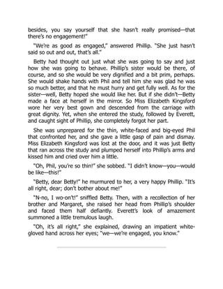 besides, you say yourself that she hasn’t really promised—that
there’s no engagement!”
“We’re as good as engaged,” answered Phillip. “She just hasn’t
said so out and out, that’s all.”
Betty had thought out just what she was going to say and just
how she was going to behave. Phillip’s sister would be there, of
course, and so she would be very dignified and a bit prim, perhaps.
She would shake hands with Phil and tell him she was glad he was
so much better, and that he must hurry and get fully well. As for the
sister—well, Betty hoped she would like her. But if she didn’t—Betty
made a face at herself in the mirror. So Miss Elizabeth Kingsford
wore her very best gown and descended from the carriage with
great dignity. Yet, when she entered the study, followed by Everett,
and caught sight of Phillip, she completely forgot her part.
She was unprepared for the thin, white-faced and big-eyed Phil
that confronted her, and she gave a little gasp of pain and dismay.
Miss Elizabeth Kingsford was lost at the door, and it was just Betty
that ran across the study and plumped herself into Phillip’s arms and
kissed him and cried over him a little.
“Oh, Phil, you’re so thin!” she sobbed. “I didn’t know—you—would
be like—this!”
“Betty, dear Betty!” he murmured to her, a very happy Phillip. “It’s
all right, dear; don’t bother about me!”
“N-no, I wo-on’t!” sniffled Betty. Then, with a recollection of her
brother and Margaret, she raised her head from Phillip’s shoulder
and faced them half defiantly. Everett’s look of amazement
summoned a little tremulous laugh.
“Oh, it’s all right,” she explained, drawing an impatient white-
gloved hand across her eyes; “we—we’re engaged, you know.”
 