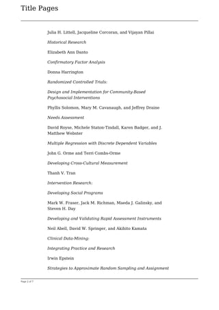 Title Pages
Page 2 of 7
Julia H. Littell, Jacqueline Corcoran, and Vijayan Pillai
Historical Research
Elizabeth Ann Danto
Confirmatory Factor Analysis
Donna Harrington
Randomized Controlled Trials:
Design and Implementation for Community-Based
Psychosocial Interventions
Phyllis Solomon, Mary M. Cavanaugh, and Jeffrey Draine
Needs Assessment
David Royse, Michele Staton-Tindall, Karen Badger, and J.
Matthew Webster
Multiple Regression with Discrete Dependent Variables
John G. Orme and Terri Combs-Orme
Developing Cross-Cultural Measurement
Thanh V. Tran
Intervention Research:
Developing Social Programs
Mark W. Fraser, Jack M. Richman, Maeda J. Galinsky, and
Steven H. Day
Developing and Validating Rapid Assessment Instruments
Neil Abell, David W. Springer, and Akihito Kamata
Clinical Data-Mining:
Integrating Practice and Research
Irwin Epstein
Strategies to Approximate Random Sampling and Assignment
 