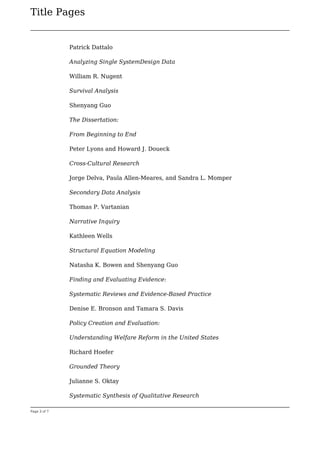 Title Pages
Page 3 of 7
Patrick Dattalo
Analyzing Single SystemDesign Data
William R. Nugent
Survival Analysis
Shenyang Guo
The Dissertation:
From Beginning to End
Peter Lyons and Howard J. Doueck
Cross-Cultural Research
Jorge Delva, Paula Allen-Meares, and Sandra L. Momper
Secondary Data Analysis
Thomas P. Vartanian
Narrative Inquiry
Kathleen Wells
Structural Equation Modeling
Natasha K. Bowen and Shenyang Guo
Finding and Evaluating Evidence:
Systematic Reviews and Evidence-Based Practice
Denise E. Bronson and Tamara S. Davis
Policy Creation and Evaluation:
Understanding Welfare Reform in the United States
Richard Hoefer
Grounded Theory
Julianne S. Oktay
Systematic Synthesis of Qualitative Research
 
