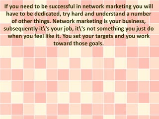 If you need to be successful in network marketing you will
 have to be dedicated, try hard and understand a number
    of other things. Network marketing is your business,
subsequently it's your job, it's not something you just do
  when you feel like it. You set your targets and you work
                     toward those goals.
 