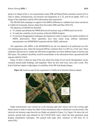 Remote Sensing 2010, 2                                                                               1674

group is in charge of the in situ measurements using TDR and Hydra Probes automatic sensors [21] in
order to obtain, simultaneously, soil moisture and temperature at 5, 25, and 50 cm depths. UPC is in
charge of the radiometric and the GPS reflectometer data acquisitions.
   The GRAJO field campaigns in support to the SMOS calibration or validation have been carried out
in Vadillo de la Guareña, Zamora, Spain from November 2008 until May 2010 [19].
   The objectives of GRAJO are threefold:
   • To validate and calibrate the SMOS-derived soil moisture map, at SMOS pixel-size levels.
   • To study the variability of soil moisture within the SMOS footprint.
   • To test pixel disaggregation techniques development in order to improve the spatial resolution of
      SMOS observations. These algorithms have been tested using airborne radiometric
      measurements over REMEDHUS acquired with the ARIEL radiometer.

   The experiment with ARIEL at the REMEDHUS test site was planned to be performed over this
very heterogeneous area, where the measured SM has variations from 2 to 50% in a 2 km2 area. These
conditions allowed one to validate the SM retrieval algorithm over those different kinds of terrains and
SM values. The method’s feasibility could be tested thanks to the information from a ground-truth SM
map provided by CIALE.
   Figure 10 shows a land use map of the area where four kinds of soil can be distinguished: cereal,
vineyard, human-made buildings, and rangeland. There are also rural ways, trees, and a creek. This
kind of land use implies a high degree of variability of the SM with abrupt changes.

        Figure 10. Land use map for the experiment in Vadillo de la Guareña (Zamora, Spain).




   Flight measurements were carried out in the morning right after sunrise and in the evening right
before sunset in order to reduce the effect of Sun interferences (due to reflections over the terrain). The
retrieved soil moisture maps from the two flights are plotted in Figure 11a. Figure 11b shows the soil
moisture ground truth map obtained by the CIALE/USAL team, which has been generated using
Kriging interpolation techniques. The ground truth maps show variations in SM from 2% to
almost 50%.
 
