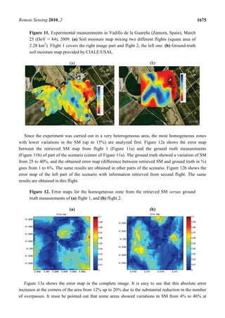 Remote Sensing 2010, 2                                                                                                              1675

      Figure 11. Experimental measurements in Vadillo de la Guareña (Zamora, Spain), March
      25 (DoY = 84), 2009. (a) Soil moisture map mixing two different flights (square area of
      2.28 km2). Flight 1 covers the right image part and flight 2, the left one. (b) Ground-truth
      soil moisture map provided by CIALE/USAL.

                                               (a)                                                  (b)




   Since the experiment was carried out in a very heterogeneous area, the most homogeneous zones
with lower variations in the SM (up to 15%) are analyzed first. Figure 12a shows the error map
between the retrieved SM map from flight 1 (Figure 11a) and the ground truth measurements
(Figure 11b) of part of the scenario (center of Figure 11a). The ground truth showed a variation of SM
from 25 to 40%, and the obtained error map (difference between retrieved SM and ground truth in %)
goes from 1 to 6%. The same results are obtained in other parts of the scenario. Figure 12b shows the
error map of the left part of the scenario with information retrieved from second flight. The same
results are obtained in this flight.

      Figure 12. Error maps for the homogeneous zone from the retrieved SM versus ground
      truth measurements of (a) flight 1, and (b) flight 2.

                                               (a)                                                  (b)
                                   Error map                                                        Error map
                                                                0.1                                                          0.1
   41.3068
                                                                0.09                                                         0.09
                                                                       41.3054
   41.3066                                                      0.08                                                         0.08
                                                                       41.3052
                                                                0.07                                                         0.07
   41.3064
                                                                0.06                                                         0.06
                                                                        41.305
   41.3062
                                                                0.05                                                         0.05
                                                                       41.3048
    41.306                                                      0.04                                                         0.04

                                                                0.03   41.3046                                               0.03
   41.3058
                                                                0.02                                                         0.02
   41.3056                                                             41.3044
                                                                0.01                                                         0.01

                                                                0                                                            0
             -5.3692   -5.369 -5.3688 -5.3686 -5.3684 -5.3682                    -5.3755   -5.375         -5.3745   -5.374




   Figure 13a shows the error map in the complete image. It is easy to see that this absolute error
increases at the corners of the area from 12% up to 20% due to the substantial reduction in the number
of overpasses. It must be pointed out that some areas showed variations in SM from 4% to 46% at
 
