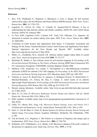 Remote Sensing 2010, 2                                                                           1678

References

1.    Kerr, Y.H.; Waldteufel, P.; Wigneron, J.; Martinuzzi, J.; Font, J.; Berger, M. Soil moisture
      retrieval from space: the Soil Moisture and Ocean Salinity (SMOS) mission. IEEE Trans. Geosci.
      Remote Sens. 2001, 39, 1729-1735.
2.    Lagerloef, G.; LeVine, D.; Chao, Y.; Colomb, R. Aquarius/SAC-D Mission; A key to
      understanding the links between salinity and climate variability. OS43C-02; AGU-ASLO Ocean
      Sciences, OS43C-02, February 2005.
3.    Le Vine, D.M.; Lagerloef, G.S.E.; Colomb, F.R.; Yueh, S.H.; Pellerano, F.A. Aquarius: An
      instrument to monitor sea surface salinity from space. IEEE Trans. Geosci. Remote Sens. 2007,
      45, 2040-2050.
4.    Committee on Earth Science and Applications from Space: A Community Assessment and
      Strategy for the Future, National Research Council. Earth Science and Applications from Space:
      National Imperatives for the Next Decade and Beyond, 2007. Available online:
      http://www.nap.edu (accessed on 12 May 2010).
5.    Miller, J.L.; Goodberlet, M.A.; Zaitzeff, J.B. Airborne salinity mapper makes debut in coastal
      zone. Trans. American Geophysical Union EOS 1998, 79, 173-177.
6.    Haarbrink, R.; Shutko, A. New airborne sensor for soil moisture mapping. In Proceedings of the
      Second International Workshop on The Future of Remote Sensing, ISPRS Inter-Commission WG
      I/V, Autonomous Navigation, VITO/ISPRS, Antwerp, Belgium, October 2006.
7.    McIntyre, E.M.; Gasiewski, A.J.; Leuski, V. Development of a lobe-differencing correlation
      radiometer (LDCR) for airborne UAV SSS mapping. In Proceedings of the IEEE International
      Geoscience and Remote Sensing Symposium 2007, Barcelona, Spain, 2007; pp. 1095-1097.
8.    Valencia, E.; Acevo, R.; Bosch-Lluis, X.; Aguasca, A.; Rodriguez-Alvarez, N.; Ramos-Perez, I.;
      Marchan-Hernandez, J.F.; Glenat, M.; Bou, F.; Camps, A. initial results of an airborne
      light-weight l-band radiometer. In Proceedings of the IEEE International Geoscience and Remote
      Sensing Symposium 2008, Boston, MA, USA, 2008; pp. II-1176-II-1179.
9.    Remote sensing laboratory. Available online: http://www.tsc.upc.edu/rslab/index.php (accessed
      on 12 May 2010).
10.   Skou, N.; Le Vine, D. Microwave Radiometer Systems Design and Analysis, 2nd ed.; Artech
      House, Inc.: Norwood, MA, USA, 2006; p. 222.
11.   KML standard. Available online: http://www.opengeospatial.org/standards/kml/ (accessed on 12
      May 2010).
12.   Ulaby, FT.; Moore, R.K.; Fung, A.K. Microwave Remote Sensing. Active and Passive Vol I.
      Fundamentals and Radiometry, 1st ed.; Artech House: Norwood, MA, USA, 1981; p. 456.
13.   Stein, A.; Van der Meer, F.; Gorte, B. Spatial Statistics for Remote Sensing: Remote Sensing and
      Digital Image Processing; Kluwer Academic Publishers: Dordrecht, The Netherlands, 1999;
      p. 300.
14.   Van de Griend, A.A.; Wigneron, J. The b-factor as a function of frequency and canopy type at
      h-polarization. IEEE Trans. Geosci. Remote Sens. 2004, 42, 786-794.
15.   Kirdiashev, K.P.; Chukhlantsev, A.A.; Shutko, A.M. Microwave radiation of the earth’s surface in
      the presence of vegetation cover. Radio Eng. Electron. Phys. 1979, 2, 37-56.
 