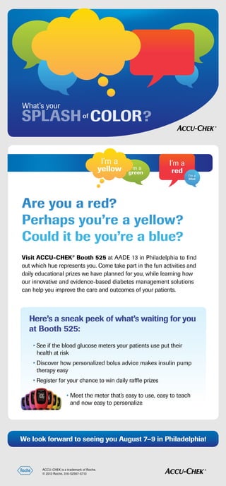 ACCU-CHEK is a trademark of Roche.
© 2013 Roche. 316-52597-0713
Visit ACCU-CHEK®
Booth 525 at AADE 13 in Philadelphia to find
out which hue represents you. Come take part in the fun activities and
daily educational prizes we have planned for you, while learning how
our innovative and evidence-based diabetes management solutions
can help you improve the care and outcomes of your patients.
We look forward to seeing you August 7–9 in Philadelphia!
What’s your
of ?SPLASH COLOR
I’m a
green
I’m a
yellow
I’m a
red
I’m a
blue
Are you a red?
Perhaps you’re a yellow?
Could it be you’re a blue?
• See if the blood glucose meters your patients use put their
health at risk
• Discover how personalized bolus advice makes insulin pump
therapy easy
• Register for your chance to win daily raffle prizes
• Meet the meter that’s easy to use, easy to teach
and now easy to personalize
Here’s a sneak peek of what’s waiting for you
at Booth 525:
 