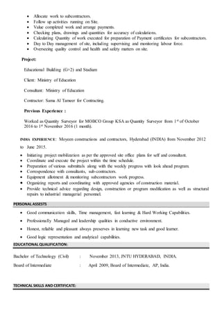  Allocate work to subcontractors.
 Follow up activities running on Site.
 Value completed work and arrange payments.
 Checking plans, drawings and quantities for accuracy of calculations.
 Calculating Quantity of work executed for preparation of Payment certificates for subcontractors.
 Day to Day management of site, including supervising and monitoring labour force.
 Overseeing quality control and health and safety matters on site.
Project:
Educational Building (G+2) and Stadium
Client: Ministry of Education
Consultant: Ministry of Education
Contractor: Sama Al Tameer for Contracting.
Previous Experience :
Worked as Quantity Surveyor for MOBCO Group KSA as Quantity Surveyor from 1st of October
2016 to 1st November 2016 (1 month).
INDIA EXPERIENCE: Moyeen constructions and contractors, Hyderabad (INDIA) from November 2012
to June 2015.
 Initiating project mobilization as per the approved site office plans for self and consultant.
 Coordinate and execute the project within the time schedule.
 Preparation of various submittals along with the weekly progress with look ahead program.
 Correspondence with consultants, sub-contractors.
 Equipment allotment & monitoring subcontractors work progress.
 Organizing reports and coordinating with approved agencies of construction material.
 Provide technical advice regarding design, construction or program modification as well as structural
repairs to industrial managerial personnel.
PERSONAL ASSESTS
 Good communication skills, Time management, fast learning & Hard Working Capabilities.
 Professionally Managed and leadership qualities in conductive environment.
 Honest, reliable and pleasant always preserves in learning new task and good learner.
 Good logic representation and analytical capabilities.
EDUCATIONAL QUALIFICATION:
Bachelor of Technology (Civil) : November 2013, JNTU HYDERABAD, INDIA.
Board of Intermediate : April 2009, Board of Intermediate, AP, India.
TECHNICAL SKILLS AND CERTIFICATE:
 