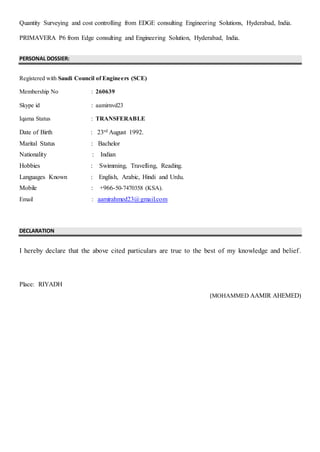 Quantity Surveying and cost controlling from EDGE consulting Engineering Solutions, Hyderabad, India.
PRIMAVERA P6 from Edge consulting and Engineering Solution, Hyderabad, India.
PERSONAL DOSSIER:
Registered with Saudi Council of Engineers (SCE)
Membership No : 260639
Skype id : aamirnvd23
Iqama Status : TRANSFERABLE
Date of Birth : 23rd August 1992.
Marital Status : Bachelor
Nationality : Indian
Hobbies : Swimming, Travelling, Reading.
Languages Known : English, Arabic, Hindi and Urdu.
Mobile : +966-50-7470358 (KSA).
Email : aamirahmed23@gmail.com
DECLARATION
I hereby declare that the above cited particulars are true to the best of my knowledge and belief.
Place: RIYADH
(MOHAMMED AAMIR AHEMED)
 