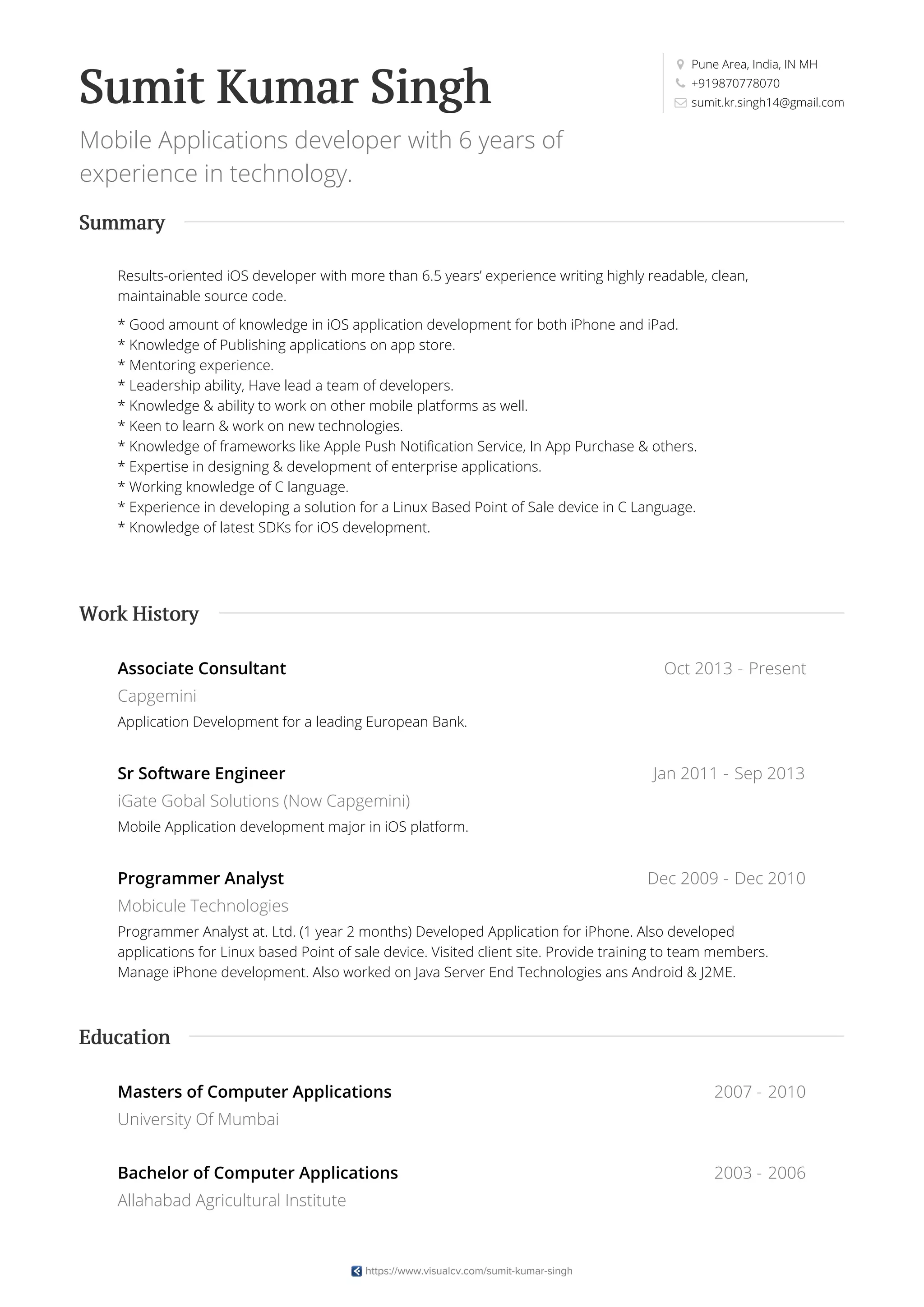 Pune Area, India, IN MH
+919870778070
sumit.kr.singh14@gmail.comSumit Kumar Singh
Mobile Applications developer with 6 years of
experience in technology.
Results-oriented iOS developer with more than 6.5 years’ experience writing highly readable, clean,
maintainable source code.
* Good amount of knowledge in iOS application development for both iPhone and iPad.
* Knowledge of Publishing applications on app store.
* Mentoring experience.
* Leadership ability, Have lead a team of developers.
* Knowledge & ability to work on other mobile platforms as well.
* Keen to learn & work on new technologies.
* Knowledge of frameworks like Apple Push Notification Service, In App Purchase & others.
* Expertise in designing & development of enterprise applications.
* Working knowledge of C language.
* Experience in developing a solution for a Linux Based Point of Sale device in C Language.
* Knowledge of latest SDKs for iOS development.
Oct 2013 - Present
Jan 2011 - Sep 2013
Dec 2009 - Dec 2010
Associate Consultant
Capgemini
Application Development for a leading European Bank.
Sr Software Engineer
iGate Gobal Solutions (Now Capgemini)
Mobile Application development major in iOS platform.
Programmer Analyst
Mobicule Technologies
Programmer Analyst at. Ltd. (1 year 2 months) Developed Application for iPhone. Also developed
applications for Linux based Point of sale device. Visited client site. Provide training to team members.
Manage iPhone development. Also worked on Java Server End Technologies ans Android & J2ME.
2007 - 2010
2003 - 2006
Masters of Computer Applications
University Of Mumbai
Bachelor of Computer Applications
Allahabad Agricultural Institute
Summary
Work History
Education
https://www.visualcv.com/sumit-kumar-singh
 