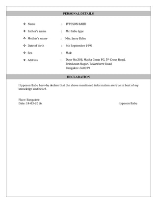  Name : IYPESON BABU
 Father's name : Mr. Babu Iype
 Mother's name : Mrs. Jessy Babu
 Date of birth : 6th September 1991
 Sex : Male
 Address :
I Iypeson Babu here-by declare that the above mentioned information are true in best of my
knowledge and belief.
Place: Bangalore
Date: 14-03-2016 Iypeson Babu
PERSONAL DETAILS
Door No.308, Matha Gents PG, 5th Cross Road,
Brindavan Nagar, Tavarekere Road
Bangalore-560029
DECLARATION
 