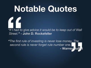 Notable Quotes
“If I had to give advice it would be to keep out of Wall
Street.” - John D. Rockefeller
“The first rule of investing is never lose money, The
second rule is never forget rule number one.”
- Warren Buffet
 