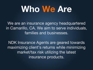 Who We Are
We are an insurance agency headquartered
in Camarillo, CA. We aim to serve individuals,
families and businesses.
NDK Insurance Agents are geared towards
maximizing client’s returns while minimizing
market/tax risk utilizing the latest
insurance products.
 