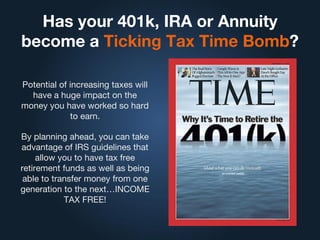 Has your 401k, IRA or Annuity
become a Ticking Tax Time Bomb?
Potential of increasing taxes will
have a huge impact on the
money you have worked so hard
to earn.
By planning ahead, you can take
advantage of IRS guidelines that
allow you to have tax free
retirement funds as well as being
able to transfer money from one
generation to the next…INCOME
TAX FREE!
 