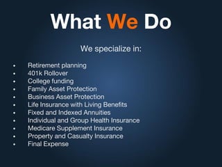 What We Do
We specialize in:
• Retirement planning
• 401k Rollover
• College funding
• Family Asset Protection
• Business Asset Protection
• Life Insurance with Living Benefits
• Fixed and Indexed Annuities
• Individual and Group Health Insurance
• Medicare Supplement Insurance
• Property and Casualty Insurance
• Final Expense
 