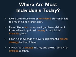 Where Are Most
Individuals Today?
• Living with insufficient or no income protection and
too much hight interest debt.
• Have little to no current savings plan and do not
know where to put their money to reach their
financial goals.
• Have no knowledge of how to implement a proven
strategy for their future.
• Do not make enough money and are not sure what
choices to make.
 