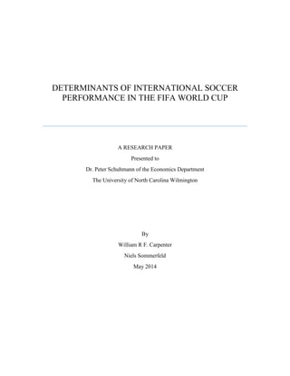 DETERMINANTS OF INTERNATIONAL SOCCER
PERFORMANCE IN THE FIFA WORLD CUP
Will Carpenter
[Pick the date]
A RESEARCH PAPER
Presented to
Dr. Peter Schuhmann of the Economics Department
The University of North Carolina Wilmington
By
William R F. Carpenter
Niels Sommerfeld
May 2014
 