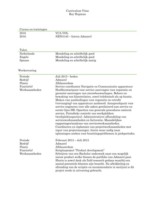 Curriculum Vitae
Roy Hopman
Werkervaring
Periode Juli 2015 - heden
Bedrijf Admarel
Plaats Alblasserdam
Functie(s) Service coordinator Navigatie en Communicatie apparatuur
Werkzaamheden Hoofdcontactpunt voor service aanvragen voor reparatie en
garantie-aanvragen van nieuwbouwschepen. Beheer en
bewaking van klantrelaties, zowel telefonisch als op locatie.
Maken van aanbiedingen voor reparatie en retrofit
(vervanging) van apparatuur aanboord. Aanspreekpunt voor
service engineers voor alle zaken gerelateerd aan service en
eerste-lijns HR. Opzetten van generale procedures omtrent
service. Periodieke controle van werkplekken
(werkplekinspecties). Administratieve afhandeling van
servicewerkzaamheden en facturatie. Maandelijkse
rapportages/analyses van servicewerkzaamheden.
Coordineren en inplannen van projectwerkzaamheden met
input van projectmanager, hierin waar nodig naar
oplossingen zoeken voor bezettingsproblemen in piekperiodes.
Periode Februari 2015 – Juli 2015
Bedrijf Admarel
Plaats Alblasserdam
Functie(s) Scriptieproject ‘’Product development’’
Werkzaamheden Schrijven van een Bachelor onderzoek naar een mogelijk
nieuw product welke binnen de portfolio van Admarel past.
Hierin is zowel desk als field research gedaan waarbij een
aantal potentiele klanten zijn bezocht. Na afwikkeling en
afronding van de scriptie en recommendatie in mei/juni is dit
project reeds in uitvoering gebracht.
Cursus en trainingen
2016 VCA VOL
2016 NEN3140 – Intern Admarel
Talen
Nederlands Mondeling en schriftelijk goed
Engels Mondeling en schriftelijk goed
Spaans Mondeling en schriftelijk matig
 