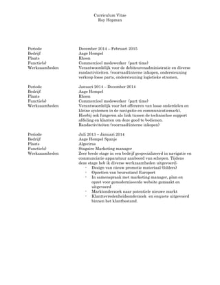 Curriculum Vitae
Roy Hopman
Periode December 2014 – Februari 2015
Bedrijf Aage Hempel
Plaats Rhoon
Functie(s) Commercieel medewerker (part time)
Werkzaamheden Verantwoordelijk voor de debiteurenadministratie en diverse
randactiviteiten. (voorraad/interne inkopen, ondersteuning
verkoop losse parts, ondersteuning logistieke stromen,
Periode Januari 2014 – December 2014
Bedrijf Aage Hempel
Plaats Rhoon
Functie(s) Commercieel medewerker (part time)
Werkzaamheden Verantwoordelijk voor het offereren van losse onderdelen en
kleine systemen in de navigatie en communicatiemarkt.
Hierbij ook fungeren als link tussen de technischse support
afdeling en klanten om deze goed te bedienen.
Randactiviteiten (voorraad/interne inkopen)
Periode Juli 2013 – Januari 2014
Bedrijf Aage Hempel Spanje
Plaats Algeciras
Functie(s) Stagaire Marketing manager
Werkzaamheden Zeer brede stage in een bedrijf gespecializeerd in navigatie en
communciatie apparatuur aanboord van schepen. Tijdens
deze stage heb ik diverse werkzaamheden uitgevoerd;
- Design van nieuw promotie materiaal (folders)
- Opzetten van beursstand Europort
- In samenspraak met marketing manager, plan en
opzet voor gemoderniseerde website gemaakt en
uitgevoerd
- Marktonderzoek naar potentiele nieuwe markt
- Klanttevredenheidsonderzoek en enquete uitgevoerd
binnen het klantbestand.
 