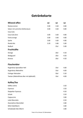 Getränkekarte

Mineral offen                                                            2dl          3dl    5dl
Nestea Lemon                                                             3.00         3.60   4.80
Valser mit und ohne Kohlensäure                                          3.00         3.60   4.80
Coca Cola
Coca Cola Zero                                                           3.00         3.60   4.80
Fanta orange                                                             3.00         3.60   4.80
Sprite                                                                   3.00         3.60   4.80
Rivella Rot                                                              3.20         3.80   5.00
Redbull                                                                               25cl   5.00

Fruchtsäfte
Orange                                                                                20cl   4.50
Bodyguard                                                                             20cl   4.50
Ananas                                                                                20cl   4.50


Flaschenbier
Rugenbräu Spezialbier Hell                                                            33cl   4.00
Rugenbräu Alkoholfrei                                                                 33cl   4.00
Erdinger Weissbier                                                                    50cl   5.50
Twister (Alkoholfreies Bier mit Apfelsaft)                                            33cl   4.00


Kaffee/Tee
Kaffee créme                                                                                 3.50
Espresso                                                                                     3.50
Doppelter Espresso                                                                           4.50
Schale                                                                                       3.50
Cappuccino                                                                                   3.80
Latte Macciatto                                                                              4.50
Ovomaltine Warm/Kalt                                                                         3.80
Milch Kalt/Warm                                                                              3.80
Schokolade Kalt /Warm                                                                        3.80

                                    Preise in Sfr und inklusive 7,6% Mehrwertsteuer
 