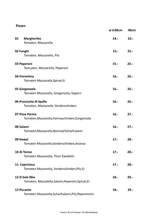Pizzen
                                                                                    ø in30cm   40cm

01    Margheritta                                                                     14.-     23.-
      Tomaten, Mozzarella

02 Funghi                                                                             15.-     25.-
      Tomaten, Mozzarella, Pilz

03 Peperoni                                                                           15.-     25.-
      Tom,aten, Mozzarella, Peperoni

04 Fiorentina                                                                         16.-     26.-
      Tomaten Mozzaralla,Spinat,Ei

05 Gorgonzola                                                                         16.-     26.-
      Tomaten Mozzarella, Gorgonzola, Kapern

06 Prosciutto di Spalla                                                               16.-     26.-
      Tomaten, Mozzarella, Vorderschinken

07 Pizza Parma                                                                        16.-     27.-
      Tomaten,Mozzarella,Parmaschinken,Gorgonzola

08 Salami                                                                             16.-     27.-
      Tomaten,Mozzarella,Normal/Scharfsalami

09 Hawai                                                                              17.-     28.-
     Tomaten Mozzarella,Vorderschinken,Ananas

10 Al Tonno                                                                           17.-     28.-
       Tomaten Mozzarella, Thon Zwiebeln

11 Capriciosa                                                                         17.-     28.-
     Tomaten Mozzarella, Vorderschinken,Pilz,Ei

12 O Sole Mio                                                                         18.-     29.-
      Tomaten, Mozzatella,Salami,Peperoni,Spinat,Ei

13 Piccante                                                                           18.-     29.-
      Tomaten Mozzarella,Scharfsalami,Pilz,Peperoncini




                                  Preise in Sfr und inklusive 7,6% Mehrwertsteuer
 