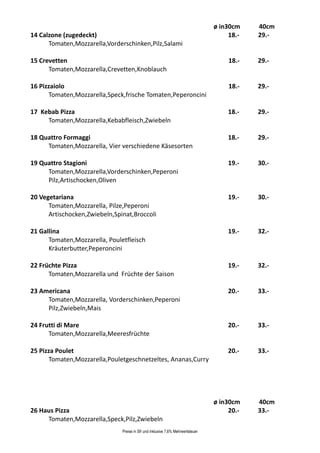 ø in30cm    40cm
14 Calzone (zugedeckt)                                                                18.-   29.-
      Tomaten,Mozzarella,Vorderschinken,Pilz,Salami

15 Crevetten                                                                          18.-   29.-
      Tomaten,Mozzarella,Crevetten,Knoblauch

16 Pizzaiolo                                                                          18.-   29.-
      Tomaten,Mozzarella,Speck,frische Tomaten,Peperoncini

17 Kebab Pizza                                                                       18.-    29.-
     Tomaten,Mozzarella,Kebabfleisch,Zwiebeln

18 Quattro Formaggi                                                                  18.-    29.-
     Tomaten,Mozzarella, Vier verschiedene Käsesorten

19 Quattro Stagioni                                                                  19.-    30.-
     Tomaten,Mozzarella,Vorderschinken,Peperoni
     Pilz,Artischocken,Oliven

20 Vegetariana                                                                       19.-    30.-
      Tomaten,Mozzarella, Pilze,Peperoni
      Artischocken,Zwiebeln,Spinat,Broccoli

21 Gallina                                                                           19.-    32.-
      Tomaten,Mozzarella, Pouletfleisch
      Kräuterbutter,Peperoncini

22 Früchte Pizza                                                                     19.-    32.-
      Tomaten,Mozzarella und Früchte der Saison

23 Americana                                                                         20.-    33.-
     Tomaten,Mozzarella, Vorderschinken,Peperoni
     Pilz,Zwiebeln,Mais

24 Frutti di Mare                                                                    20.-    33.-
      Tomaten,Mozzarella,Meeresfrüchte

25 Pizza Poulet                                                                      20.-    33.-
      Tomaten,Mozzarella,Pouletgeschnetzeltes, Ananas,Curry




                                                                                 ø in30cm    40cm
26 Haus Pizza                                                                         20.-   33.-
     Tomaten,Mozzarella,Speck,Pilz,Zwiebeln
                               Preise in Sfr und inklusive 7,6% Mehrwertsteuer
 