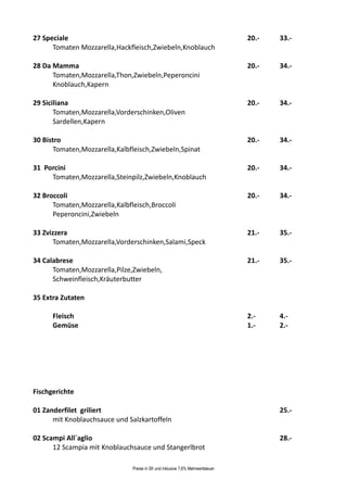 27 Speciale                                                                      20.-   33.-
      Tomaten Mozzarella,Hackfleisch,Zwiebeln,Knoblauch

28 Da Mamma                                                                      20.-   34.-
      Tomaten,Mozzarella,Thon,Zwiebeln,Peperoncini
      Knoblauch,Kapern

29 Siciliana                                                                     20.-   34.-
       Tomaten,Mozzarella,Vorderschinken,Oliven
       Sardellen,Kapern

30 Bistro                                                                        20.-   34.-
      Tomaten,Mozzarella,Kalbfleisch,Zwiebeln,Spinat

31 Porcini                                                                       20.-   34.-
     Tomaten,Mozzarella,Steinpilz,Zwiebeln,Knoblauch

32 Broccoli                                                                      20.-   34.-
      Tomaten,Mozzarella,Kalbfleisch,Broccoli
      Peperoncini,Zwiebeln

33 Zvizzera                                                                      21.-   35.-
      Tomaten,Mozzarella,Vorderschinken,Salami,Speck

34 Calabrese                                                                     21.-   35.-
      Tomaten,Mozzarella,Pilze,Zwiebeln,
      Schweinfleisch,Kräuterbutter

35 Extra Zutaten

      Fleisch                                                                    2.-    4.-
      Gemüse                                                                     1.-    2.-




Fischgerichte

01 Zanderfilet griliert                                                                 25.-
      mit Knoblauchsauce und Salzkartoffeln

02 Scampi All`aglio                                                                     28.-
      12 Scampia mit Knoblauchsauce und Stangerlbrot

                               Preise in Sfr und inklusive 7,6% Mehrwertsteuer
 