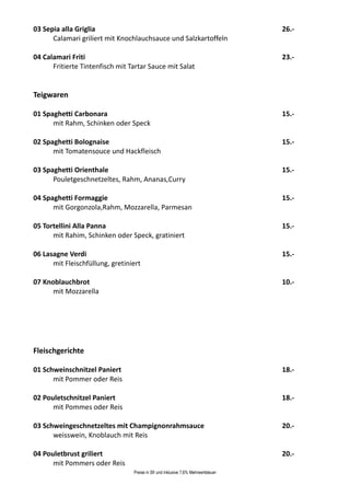 03 Sepia alla Griglia                                                              26.-
      Calamari griliert mit Knochlauchsauce und Salzkartoffeln

04 Calamari Friti                                                                  23.-
      Fritierte Tintenfisch mit Tartar Sauce mit Salat


Teigwaren

01 Spaghetti Carbonara                                                             15.-
      mit Rahm, Schinken oder Speck

02 Spaghetti Bolognaise                                                            15.-
      mit Tomatensouce und Hackfleisch

03 Spaghetti Orienthale                                                            15.-
      Pouletgeschnetzeltes, Rahm, Ananas,Curry

04 Spaghetti Formaggie                                                             15.-
      mit Gorgonzola,Rahm, Mozzarella, Parmesan

05 Tortellini Alla Panna                                                           15.-
      mit Rahim, Schinken oder Speck, gratiniert

06 Lasagne Verdi                                                                   15.-
      mit Fleischfüllung, gretiniert

07 Knoblauchbrot                                                                   10.-
      mit Mozzarella




Fleischgerichte

01 Schweinschnitzel Paniert                                                        18.-
      mit Pommer oder Reis

02 Pouletschnitzel Paniert                                                         18.-
      mit Pommes oder Reis

03 Schweingeschnetzeltes mit Champignonrahmsauce                                   20.-
      weisswein, Knoblauch mit Reis

04 Pouletbrust griliert                                                            20.-
      mit Pommers oder Reis
                                 Preise in Sfr und inklusive 7,6% Mehrwertsteuer
 