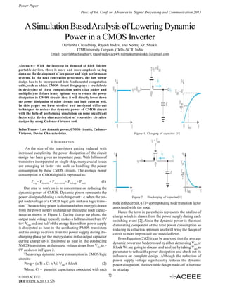 Poster Paper
Proc. of Int. Conf. on Advances in Signal Processing and Communication 2013

A Simulation Based Analysis of Lowering Dynamic
Power in a CMOS Inverter
Durlabha Chaudhary, Rajesh Yadav, and Neeraj Kr. Shukla
ITM University, Gurgaon, (Delhi-NCR) India
Email: { durlabhachaudhary, rajeshyadav.ece49, neerajkumarshukla}@gmail.com
Abstract— With the increase in demand of high fidelity
portable devices, there is more and more emphasis laying
down on the development of low power and high performance
systems. In the next generation processors, the low power
design has to be incorporated into fundamental computation
units, such as adder. CMOS circuit design plays a crucial role
in designing of these computation units (like adder and
multiplier) so if there is any optimal way to reduce the power
dissipation in CMOS circuits then it will directly lower down
the power dissipation of other circuits and logic gates as well.
In this paper we have studied and analyzed different
techniques to reduce the dynamic power of CMOS circuit
with the help of performing simulation on some significant
factors (i.e device characteristics) of respective circuitry
designs by using Cadence-Virtuoso tool.
Index Terms— Low dynamic power, CMOS circuits, CadenceVirtuoso, Device Characteristics.

Figure 1. Charging of capacitor [1]

I. INTRODUCTION
As the size of the transistors getting reduced with
increased complexity, the power dissipation of the circuit
design has been given an important pace. With billions of
transistors incorporated on single chip, many crucial issues
are emerging at faster rate such as handling the power
consumption by these CMOS circuits. The average power
consumption in CMOS digital is expressed as:
Pavg = Pdynamic+ Pshort-circuit+ Pleakage+ Pstatic

(1)

Our area to work on is to concentrate on reducing the
dynamic power of CMOS. Dynamic power represents the
power dissipated during a switching event i.e. when the output node voltage of a CMOS logic gate makes a logic transition. The switching power is dissipated when energy is drawn
from the power supply to charge up the output node capacitance as shown in Figure 1. During charge up phase, the
output node voltage typically makes a full transition from 0V
to < VDD and one half of the energy drawn from power supply
is dissipated as heat in the conducting PMOS transistors
and no energy is drawn from the power supply during discharging phase yet the energy stored in the output capacitor
during charge up is dissipated as heat in the conducting
NMOS transistors, as the output voltage drops from VDD to >
0V as shown in Figure 2.
The average dynamic power consumption in CMOS logic
circuits:
Pavg = (α Ti x Ci x Vi) VDD x fclock
(2)

Figure 2

node in the circuit, αTi = corresponding node transition factor
associated with the node.
Hence the term in parenthesis represents the total no of
charge which is drawn from the power supply during each
switching event [2] .Since the dynamic power is the most
dominating component of the total power consumption so
reducing its value to a optimum level will bring the design of
circuit to more improvised and modified level.
From Equation(2)[2] it can be analyzed that the average
dynamic power can be decreased by either decreasing VDD or
fclock We are going to discuss and analyze by taking VDD as
parameter to reduce the power dissipation and check out its
influence on complete design. Although the reduction of
power supply voltage significantly reduces the dynamic
power dissipation, the inevitable design trade-off is increase
in of delay.

Where, Ci = parasitic capacitance associated with each
© 2013 ACEEE
DOI: 03.LSCS.2013.3. 526

Discharging of capacitor[1]

72

 
