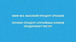 МИФ №3: ВЫСОКИЙ ПРОЦЕНТ ОТКАЗОВ
ПОЧЕМУ ПРОЦЕНТ СЛУЧАЙНЫХ КЛИКОВ
ПРОДОЛЖАЕТ РАСТИ?
 