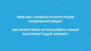 МИФ №6: СЛОЖНОСТИ ИНТЕГРАЦИИ
МОБИЛЬНОГО ВИДЕО
КАК ЭФФЕКТИВНО ИСПОЛЬЗОВАТЬ САМЫЙ
БЫСТРОРАСТУЩИЙ ФОРМАТ?
 