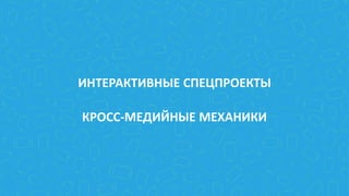 ИНТЕРАКТИВНЫЕ СПЕЦПРОЕКТЫ
КРОСС-МЕДИЙНЫЕ МЕХАНИКИ
 