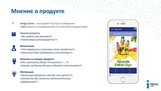 Vengo Sense – инструмент быстрого измерения
эффективности коммуникации по ключевым индикаторам
Запоминаемость
«Вы видели эту рекламу?»
«Какая марка рекламируется?»
Вовлечение
«Что говорилось в рекламе этого продукта?»
«Насколько Вам понравилась эта реклама?»
Влияние на имидж продукта
«Как изменилось Ваше отношение к ... ?»
«Какому продукту больше подходит эта реклама?»
Мотивация
«Насколько вероятно, что Вы это купите?»
«Хотели бы Вы получить дополнительную
информацию?»
Мнение о продукте
 