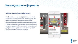 Fullview – banner (или «Найди кота»:)
Необычный баннер со встроенным в контент
панорамным изображением 360 градусов. При
смене положения смартфона происходит
перемещение картинки в панорамном режиме.
В конце пользователю предлагается перейти на
лендинг продукта. Баннер можно использовать
для различных простых квест-механик, когда
нужно найти тот или иной продукт.
Нестандартные форматы
 