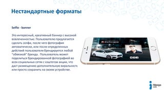 Нестандартные форматы
Selfie - banner
Это интересный, креативный баннер с высокой
вовлеченностью. Пользователю предлагается
сделать селфи, после чего фотография
автоматически, или после определенных
действий пользователя брендируется любой
“обвязкой” бренда. Пользователь может
поделиться брендированной фотографией во
всех социальных сетях с хэштегом акции, что
даст размещению дополнительную виральность
или просто сохранить на своем устройстве.
 