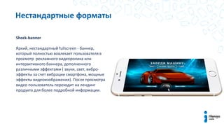 Нестандартные форматы
Shock-banner
Яркий, нестандартный fullscreen - баннер,
который полностью вовлекает пользователя в
просмотр рекламного видеоролика или
интерактивного баннера, дополненного
различными эффектами ( звуки, свет, вибро-
эффекты за счет вибрации смартфона, мощные
эффекты видеоизображения). После просмотра
видео пользователь переходит на лендинг
продукта для более подробной информации.
 