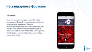 Нестандартные форматы
Air - banner
Абсолютно новый интерактивный баннер c
нестандартной идеей и полной вовлеченностью
пользователя. В механику баннера
интегрирована система «Double Click «Shake and
Shout». Пользователю предлагается подуть в
микрофон мобильного устройства, чтобы узнать,
какой креатив спрятан под слоем песка (воды,
снега, пыли и т.д.).
 
