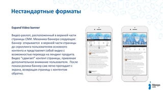 Нестандартные форматы
Expand Video banner
Видео-рахлоп, расположенный в верхней части
страницы СМИ. Механика баннера следующая:
баннер открывается в верхней части страницы
до скроллинга пользователем основного
контента и представляет собой видео с
возможностью перехода на лендинг продукта.
Видео “сдвигает” контент страницы, привлекая
дополнительное внимание пользователя. После
показа ролика баннер сам легко пропадает с
экрана, возвращая страницу с контентом
обратно.
 