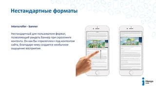 Нестандартные форматы
Interscroller - banner
Нестандартный для пользователя формат,
позволяющий увидеть баннер при скроллинге
контента. Он как бы «прилеплен» под контентом
сайта, благодаря чему создается необычное
ощущение восприятия.
 
