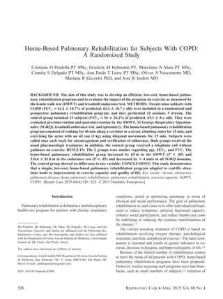 Home-Based Pulmonary Rehabilitation for Subjects With COPD:
A Randomized Study
Cristiane O Pradella PT MSc, Graziela M Belmonte PT, Marcilene N Maia PT MSc,
Cione´ia S Delgado PT MSc, Ana Paula T Luise PT MSc, Oliver A Nascimento MD,
Mariana R Gazzotti PhD, and Jose´ R Jardim MD
BACKGROUND: The aim of this study was to develop an efficient, low-cost, home-based pulmo-
nary rehabilitation program and to evaluate the impact of the program on exercise as measured by
the 6-min walk test (6MWT) and treadmill endurance test. METHODS: Twenty-nine subjects with
COPD (FEV1 ‫؍‬ 62.4 ؎ 10.7% of predicted, 62.4 ؎ 10.7 y old) were included in a randomized and
prospective pulmonary rehabilitation program, and they performed 24 sessions, 5 d/week. The
control group included 15 subjects (FEV1 ‫؍‬ 54 ؎ 26.2% of predicted, 65.3 ؎ 8 y old). They were
evaluated pre-intervention and post-intervention by the 6MWT, St George Respiratory Question-
naire (SGRQ), treadmill endurance test, and spirometry. The home-based pulmonary rehabilitation
program consisted of walking for 40 min along a corridor or a street, climbing stairs for 15 min, and
exercising the arms with an oil can (1 kg) using diagonal movements for 15 min. Subjects were
called once each week for encouragement and verification of adherence. Both groups received the
usual pharmacologic treatment; in addition, the control group received a telephone call without
guidance on exercise. RESULTS: The 2 groups were similar regarding age, FEV1, and FVC. The
home-based pulmonary rehabilitation group increased by 65 m in the 6MWT (P < .05) and
316.6 ؎ 81.8 m in the endurance test (P < .05) and decreased by > 4 units in all SGRQ domains.
The control group showed no difference in any variable. CONCLUSIONS: This study demonstrates
that a simple, low-cost, home-based pulmonary rehabilitation program adapted to real-life situa-
tions leads to improvement in exercise capacity and quality of life. Key words: chronic obstructive
pulmonary disease; home pulmonary rehabilitation; pulmonary rehabilitation; exercise capacity; 6MWT;
COPD. [Respir Care 2015;60(4):526–532. © 2015 Daedalus Enterprises]
Introduction
Pulmonary rehabilitation is defined as a multidisciplinary
health-care program for patients with chronic respiratory
conditions, aimed at optimizing autonomy in terms of
physical and social performance. The goal of pulmonary
rehabilitation in such cases is to offer individualized treat-
ment to reduce symptoms, optimize functional capacity,
enhance social participation, and reduce health-care costs
by stabilizing or reducing the systemic manifestations of
the disease.1-3
The current non-drug treatment of COPD is based on
rehabilitation involving oxygen therapy, psychological
treatment, nutrition, and physical exercise.2 The latter com-
ponent is essential and results in greater tolerance to ex-
ercise, decrease in dyspnea, and improved quality of life.2,3
Because of the limited number of rehabilitation centers
to meet the needs of all patients with COPD, home-based
pulmonary rehabilitation programs have been proposed.
However, studies assessing such programs have had draw-
backs, such as small numbers of subjects,4,5 initiation of
Ms Pradella, Ms Belmonte, Ms Maia, Ms Delgado, Ms Luise, and Drs
Nascimento, Gazzotti, and Jardim are affiliated with the Pulmonary Re-
habilitation Center, and Drs Nascimento and Jardim are also affiliated
with the Respiratory Division, Escola Paulista de Medicina, Universidade
Federal de Sa˜o Paulo, Sa˜o Paulo, Brazil.
The authors have disclosed no conflicts of interest.
Correspondence: Jose´ R Jardim MD, Respiratory Division, Escola Paulista
de Medicina, Rua Botucatu 740, 3° Anda, 04023-062 Sa˜o Paulo, SP,
Brazil. E-mail: jardimpneumo@gmail.com.
DOI: 10.4187/respcare.02994
526 RESPIRATORY CARE • APRIL 2015 VOL 60 NO 4
 