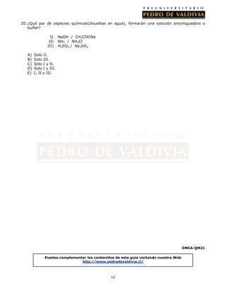 12
20. ¿Qué par de especies químicas(disueltas en agua), formarán una solución amortiguadora o
buffer?
I) NaOH / CH3COONa
II) NH3 / NH4Cl
III) H2SO4 / Na2SO4
A) Solo II.
B) Solo III.
C) Solo I y II.
D) Solo I y III.
E) I, II y III.
DMCA-QM21
Puedes complementar los contenidos de esta guía visitando nuestra Web
http://www.pedrodevaldivia.cl/
 