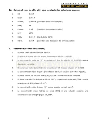 3
IV. Calcule el valor de pH y pOH para las siguientes soluciones acuosas
1. HCl 0,01M
2. NaOH 0,001M
3. Ba(OH)2 0,0005M (considere disociación completa)
4. [OH-
] 1M
5. Ca(OH)2 0,5M (considere disociación completa)
6. [H+
] 100
M
7. HSO4
-
0,001M (Ka=0,012 a 25ºC)
8. H2SO4 0,01M (considere sólo disociación del primero protón)
V. Determine (usando calculadora)
1. El pH de 1 litro de solución 0,1M de LiOH.
2. El pOH de 1 litro de solución acuosa de amoniaco NH4OH(ac) 0,001M.
3. La concentración molar de [H+
] presentes en 1 litro de solución 1M de H2SO4. Asuma
disociación completa.
4. El número de moles de ion hidroxilo presentes en 0,5 litros de solución 1M de KOH.
5. La concentración molar de [OH-
] presentes en 20 mL de solución 0,001M de Mg(OH)2.
6. El pH de 500 mL de solución de Ca(OH)2 0,005M. Asuma disociación completa.
7. El pH de una solución de ácido acético a 25ºC y cuya concentración es 0,001M. Asuma
un volumen de 1 litro (Ka=1,8·10-5
).
8. La concentración molar de iones [H+
] en una solución cuyo pH es 4,7.
9. La concentración molar teórica de iones [OH-
] si una solución presenta una
concentración de iones [H+
] igual a 0,003M.
 