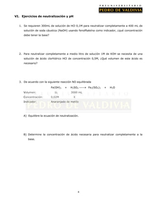4
VI. Ejercicios de neutralización y pH
1. Se requieren 300mL de solución de HCl 0,1M para neutralizar completamente a 400 mL de
solución de soda cáustica (NaOH) usando fenolftaleína como indicador, ¿qué concentración
debe tener la base?
2. Para neutralizar completamente a medio litro de solución 1M de KOH se necesita de una
solución de ácido clorhídrico HCl de concentración 0,5M, ¿Qué volumen de este ácido es
necesario?
3. De acuerdo con la siguiente reacción NO equilibrada
Fe(OH)3 + H2SO4 Fe2(SO4)3 + H2O
Volumen: 1L 3000 mL
Concentración: 0,02M X
Indicador: Anaranjado de metilo
A) Equilibre la ecuación de neutralización.
B) Determine la concentración de ácido necesaria para neutralizar completamente a la
base.
 