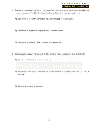 5
4. Cuando se neutralizan 50 mL de HNO3 usando un pHmetro como instrumento validador se
requieren exactamente 30 mL de solución básica de NaOH de concentración 1M.
A) Determine la concentración molar del ácido utilizado en la valoración.
B) Determine el número de moles de HNO3 que reaccionan.
C) Determine la masa de HNO3 presente en la valoración.
5. Se disuelven en agua 49 gramos de H2SO4 fumante hasta completar 1 litro de solución.
A) Calcule la molaridad de la solución ácida.
B) Asumiendo disociación completa del ácido, calcule la concentración de [H+
] en la
solución.
C) Determine el pH de la solución.
 