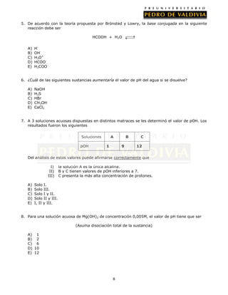 8
5. De acuerdo con la teoría propuesta por Brönsted y Lowry, la base conjugada en la siguiente
reacción debe ser
HCOOH + H2O
A) H-
B) OH-
C) H3O+
D) HCOO-
E) H2COO-
6. ¿Cuál de las siguientes sustancias aumentaría el valor de pH del agua si se disuelve?
A) NaOH
B) H2S
C) HBr
D) CH3OH
E) CaCl2
7. A 3 soluciones acuosas dispuestas en distintos matraces se les determinó el valor de pOH. Los
resultados fueron los siguientes
Soluciones A B C
pOH 1 9 12
Del análisis de estos valores puede afirmarse correctamente que
I) la solución A es la única alcalina.
II) B y C tienen valores de pOH inferiores a 7.
III) C presenta la más alta concentración de protones.
A) Solo I.
B) Solo III.
C) Solo I y II.
D) Solo II y III.
E) I, II y III.
8. Para una solución acuosa de Mg(OH)2 de concentración 0,005M, el valor de pH tiene que ser
(Asuma disociación total de la sustancia)
A) 1
B) 2
C) 6
D) 10
E) 12
 