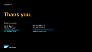 Thank you.
Contact information:
Nitesh Saini
Industry Principal
nitesh.saini@sap.com
+91 80 4329 3286
Prashant Kumar
Industry Principal
prashant.kumar05@sap.com
+49 152 56467-647
 