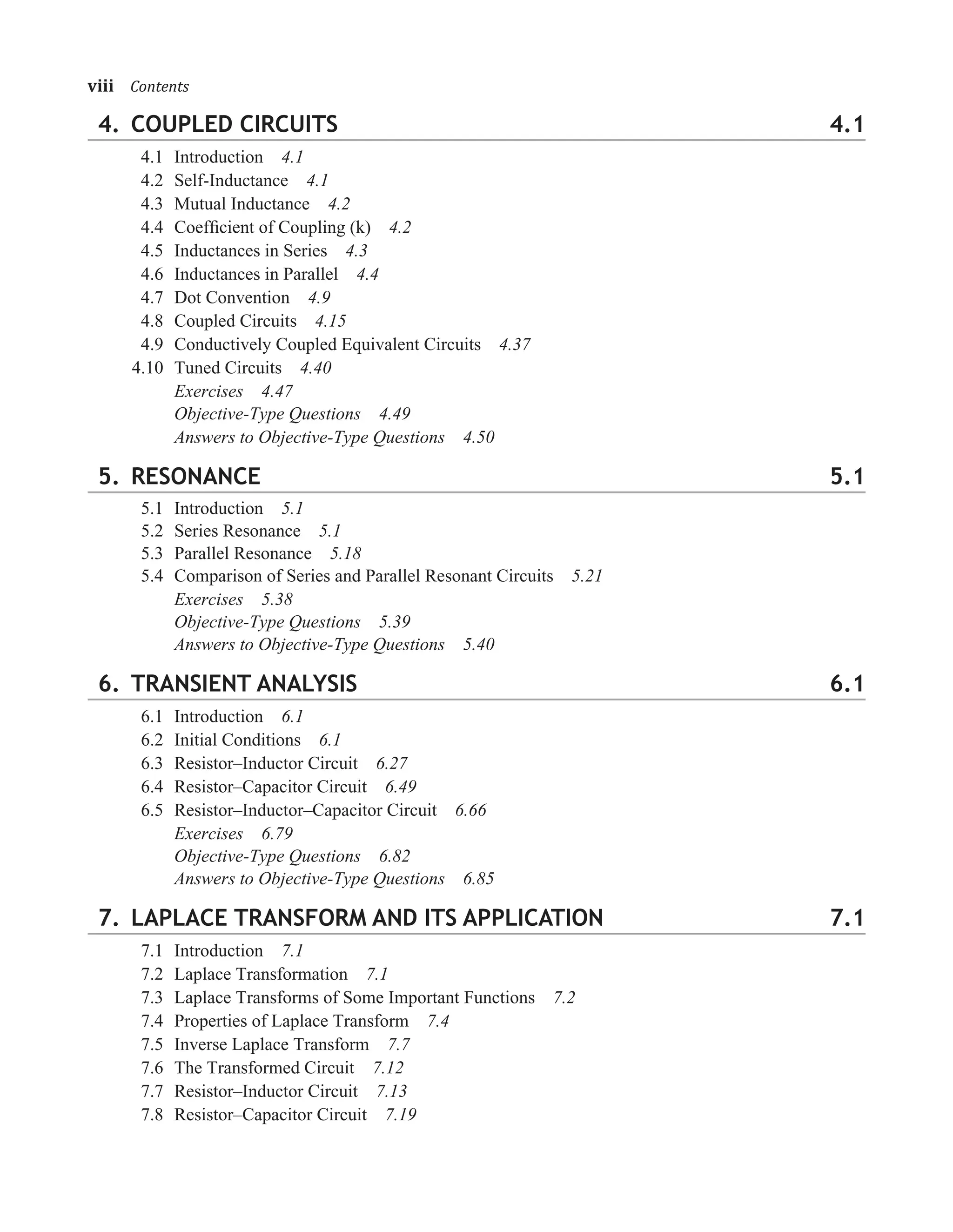 4. COUPLED CIRCUITS 4.1
4.1 Introduction 4.1
4.2 Self-Inductance 4.1
4.3 Mutual Inductance 4.2
4.4 Coefﬁcient of Coupling (k) 4.2
4.5 Inductances in Series 4.3
4.6 Inductances in Parallel 4.4
4.7 Dot Convention 4.9
4.8 Coupled Circuits 4.15
4.9 Conductively Coupled Equivalent Circuits 4.37
4.10 Tuned Circuits 4.40
Exercises 4.47
Objective-Type Questions 4.49
Answers to Objective-Type Questions 4.50
5. RESONANCE 5.1
5.1 Introduction 5.1
5.2 Series Resonance 5.1
5.3 Parallel Resonance 5.18
5.4 Comparison of Series and Parallel Resonant Circuits 5.21
Exercises 5.38
Objective-Type Questions 5.39
Answers to Objective-Type Questions 5.40
6. TRANSIENT ANALYSIS 6.1
6.1 Introduction 6.1
6.2 Initial Conditions 6.1
6.3 Resistor–Inductor Circuit 6.27
6.4 Resistor–Capacitor Circuit 6.49
6.5 Resistor–Inductor–Capacitor Circuit 6.66
Exercises 6.79
Objective-Type Questions 6.82
Answers to Objective-Type Questions 6.85
7. LAPLACE TRANSFORM AND ITS APPLICATION 7.1
7.1 Introduction 7.1
7.2 Laplace Transformation 7.1
7.3 Laplace Transforms of Some Important Functions 7.2
7.4 Properties of Laplace Transform 7.4
7.5 Inverse Laplace Transform 7.7
7.6 The Transformed Circuit 7.12
7.7 Resistor–Inductor Circuit 7.13
7.8 Resistor–Capacitor Circuit 7.19
viii�Contents
 