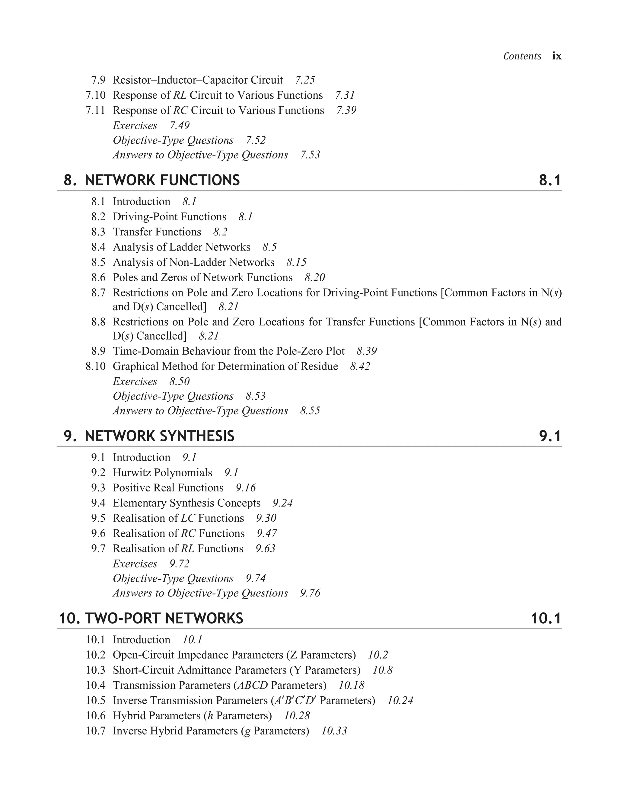 7.9 Resistor–Inductor–Capacitor Circuit 7.25
7.10 Response of RL Circuit to Various Functions 7.31
7.11 Response of RC Circuit to Various Functions 7.39
Exercises 7.49
Objective-Type Questions 7.52
Answers to Objective-Type Questions 7.53
8. NETWORK FUNCTIONS 8.1
8.1 Introduction 8.1
8.2 Driving-Point Functions 8.1
8.3 Transfer Functions 8.2
8.4 Analysis of Ladder Networks 8.5
8.5 Analysis of Non-Ladder Networks 8.15
8.6 Poles and Zeros of Network Functions 8.20
8.7 Restrictions on Pole and Zero Locations for Driving-Point Functions [Common Factors in N(s)
and D(s) Cancelled] 8.21
8.8 Restrictions on Pole and Zero Locations for Transfer Functions [Common Factors in N(s) and
D(s) Cancelled] 8.21
8.9 Time-Domain Behaviour from the Pole-Zero Plot 8.39
8.10 Graphical Method for Determination of Residue 8.42
Exercises 8.50
Objective-Type Questions 8.53
Answers to Objective-Type Questions 8.55
9. NETWORK SYNTHESIS 9.1
9.1 Introduction 9.1
9.2 Hurwitz Polynomials 9.1
9.3 Positive Real Functions 9.16
9.4 Elementary Synthesis Concepts 9.24
9.5 Realisation of LC Functions 9.30
9.6 Realisation of RC Functions 9.47
9.7 Realisation of RL Functions 9.63
Exercises 9.72
Objective-Type Questions 9.74
Answers to Objective-Type Questions 9.76
10. TWO-PORT NETWORKS 10.1
10.1 Introduction 10.1
10.2 Open-Circuit Impedance Parameters (Z Parameters) 10.2
10.3 Short-Circuit Admittance Parameters (Y Parameters) 10.8
10.4 Transmission Parameters (ABCD Parameters) 10.18
10.5 Inverse Transmission Parameters (A�B�C�D� Parameters) 10.24
10.6 Hybrid Parameters (h Parameters) 10.28
10.7 Inverse Hybrid Parameters (g Parameters) 10.33
���������ix
 