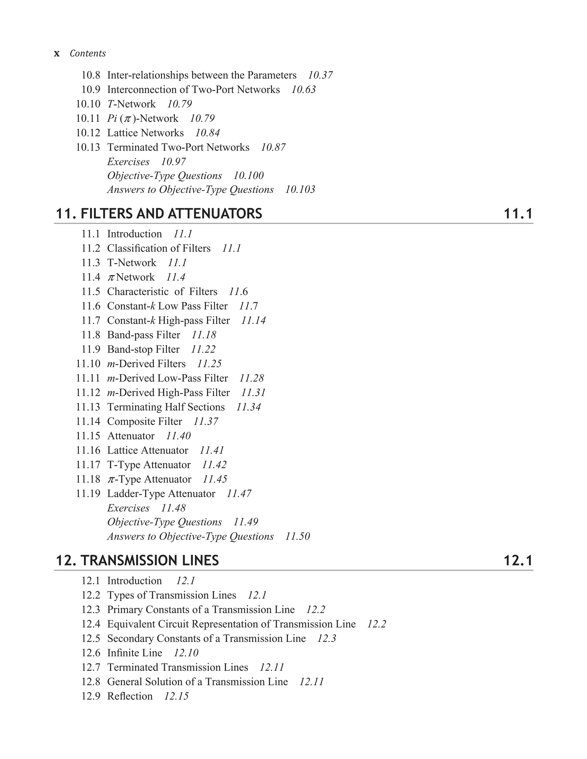 10.8 Inter-relationships between the Parameters 10.37
10.9 Interconnection of Two-Port Networks 10.63
10.10 T-Network 10.79
10.11 Pi (� )-Network 10.79
10.12 Lattice Networks 10.84
10.13 Terminated Two-Port Networks 10.87
Exercises 10.97
Objective-Type Questions 10.100
Answers to Objective-Type Questions 10.103
11. FILTERS AND ATTENUATORS 11.1
11.1 Introduction 11.1
11.2 Classiﬁcation of Filters 11.1
11.3 T-Network 11.1
11.4 � Network 11.4
11.5 Characteristic of Filters 11.6
11.6 Constant-k Low Pass Filter 11.7
11.7 Constant-k High-pass Filter 11.14
11.8 Band-pass Filter 11.18
11.9 Band-stop Filter 11.22
11.10 m-Derived Filters 11.25
11.11 m-Derived Low-Pass Filter 11.28
11.12 m-Derived High-Pass Filter 11.31
11.13 Terminating Half Sections 11.34
11.14 Composite Filter 11.37
11.15 Attenuator 11.40
11.16 Lattice Attenuator 11.41
11.17 T-Type Attenuator 11.42
11.18 �-Type Attenuator 11.45
11.19 Ladder-Type Attenuator 11.47
Exercises 11.48
Objective-Type Questions 11.49
Answers to Objective-Type Questions 11.50
12. TRANSMISSION LINES 12.1
12.1 Introduction 12.1
12.2 Types of Transmission Lines 12.1
12.3 Primary Constants of a Transmission Line 12.2
12.4 Equivalent Circuit Representation of Transmission Line 12.2
12.5 Secondary Constants of a Transmission Line 12.3
12.6 Inﬁnite Line 12.10
12.7 Terminated Transmission Lines 12.11
12.8 General Solution of a Transmission Line 12.11
12.9 Reﬂection 12.15
x�Contents
 