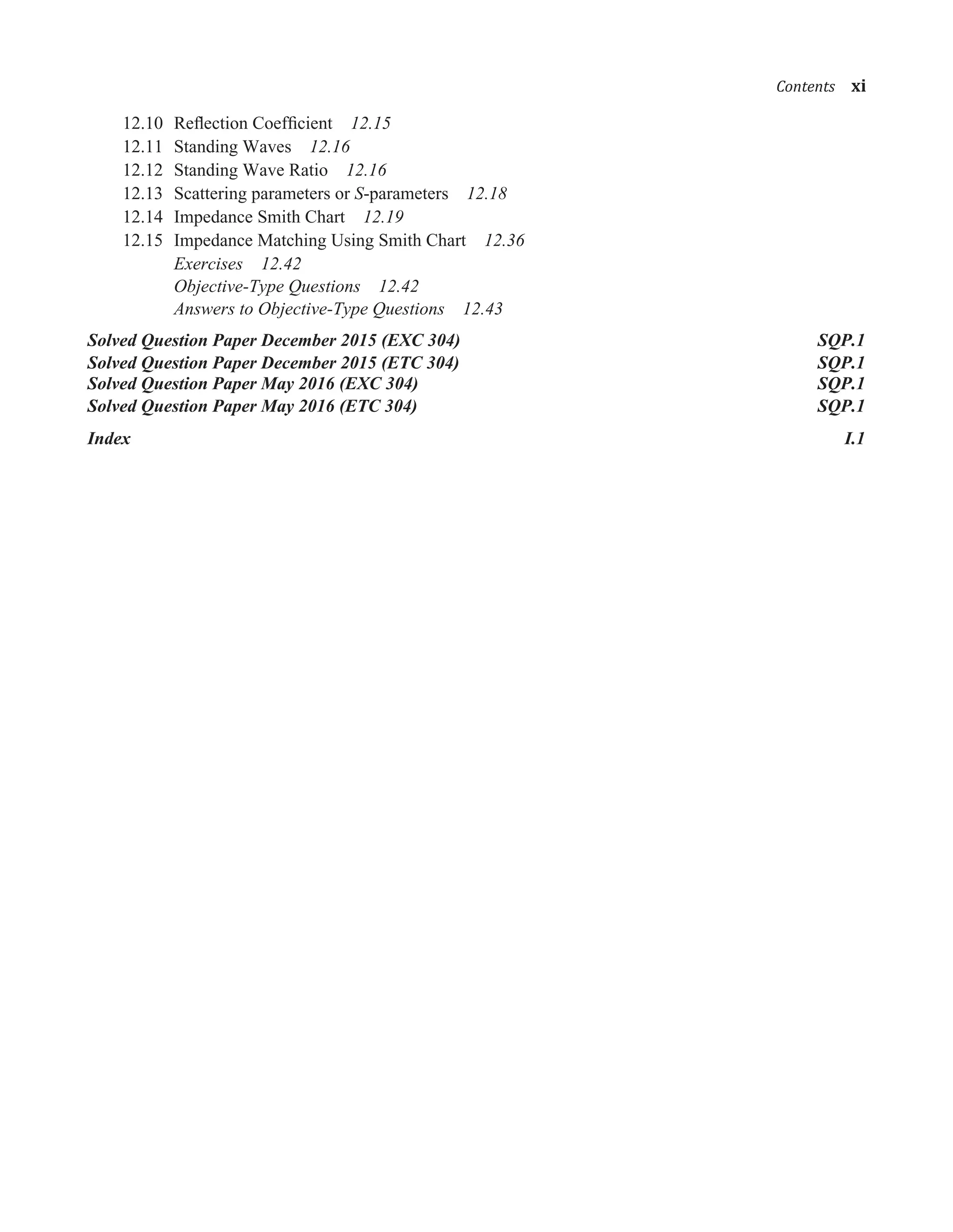 12.10 Reﬂection Coefﬁcient 12.15
12.11 Standing Waves 12.16
12.12 Standing Wave Ratio 12.16
12.13 Scattering parameters or S-parameters 12.18
12.14 Impedance Smith Chart 12.19
12.15 Impedance Matching Using Smith Chart 12.36
Exercises 12.42
Objective-Type Questions 12.42
Answers to Objective-Type Questions 12.43
Solved Question Paper December 2015 (EXC 304) SQP.1
Solved Question Paper December 2015 (ETC 304) SQP.1
Solved Question Paper May 2016 (EXC 304) SQP.1
Solved Question Paper May 2016 (ETC 304) SQP.1
Index I.1
���������xi
 
