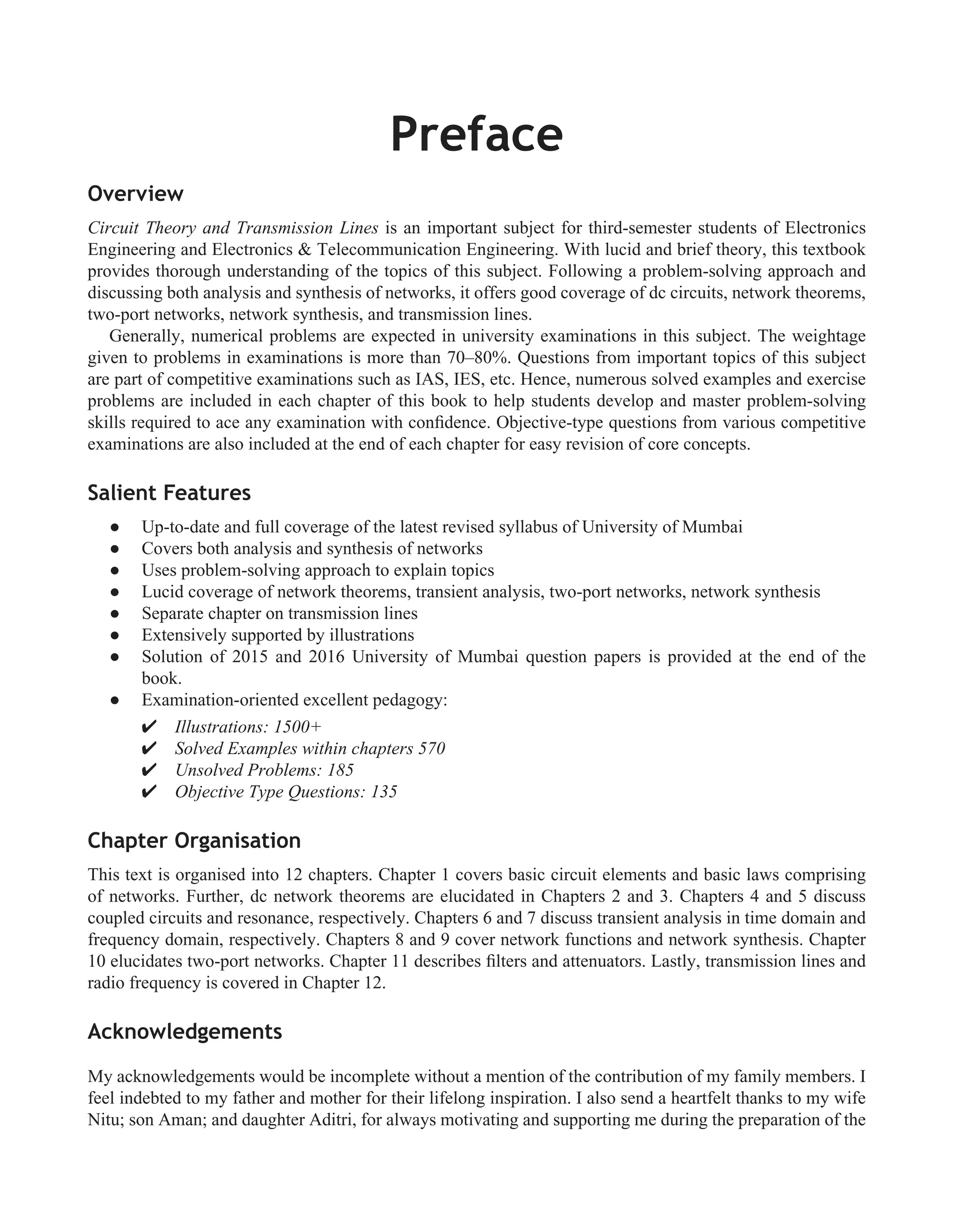Overview
Circuit Theory and Transmission Lines is an important subject for third-semester students of Electronics
Engineering and Electronics & Telecommunication Engineering. With lucid and brief theory, this textbook
provides thorough understanding of the topics of this subject. Following a problem-solving approach and
discussing both analysis and synthesis of networks, it offers good coverage of dc circuits, network theorems,
two-port networks, network synthesis, and transmission lines.
Generally, numerical problems are expected in university examinations in this subject. The weightage
given to problems in examinations is more than 70–80%. Questions from important topics of this subject
are part of competitive examinations such as IAS, IES, etc. Hence, numerous solved examples and exercise
problems are included in each chapter of this book to help students develop and master problem-solving
skills required to ace any examination with conﬁdence. Objective-type questions from various competitive
examinations are also included at the end of each chapter for easy revision of core concepts.
Salient Features
Up-to-date and full coverage of the latest revised syllabus of University of Mumbai
�
Covers both analysis and synthesis of networks
�
Uses problem-solving approach to explain topics
�
Lucid coverage of network theorems, transient analysis, two-port networks, network synthesis
�
Separate chapter on transmission lines
�
Extensively supported by illustrations
�
Solution of 2015 and 2016 University of Mumbai question papers is provided at the end of the
�
book.
Examination-oriented excellent pedagogy:
�
� Illustrations: 1500+
� Solved Examples within chapters 570
� Unsolved Problems: 185
� Objective Type Questions: 135
Chapter Organisation
This text is organised into 12 chapters. Chapter 1 covers basic circuit elements and basic laws comprising
of networks. Further, dc network theorems are elucidated in Chapters 2 and 3. Chapters 4 and 5 discuss
coupled circuits and resonance, respectively. Chapters 6 and 7 discuss transient analysis in time domain and
frequency domain, respectively. Chapters 8 and 9 cover network functions and network synthesis. Chapter
10 elucidates two-port networks. Chapter 11 describes ﬁlters and attenuators. Lastly, transmission lines and
radio frequency is covered in Chapter 12.
Acknowledgements
My acknowledgements would be incomplete without a mention of the contribution of my family members. I
feel indebted to my father and mother for their lifelong inspiration. I also send a heartfelt thanks to my wife
Nitu; son Aman; and daughter Aditri, for always motivating and supporting me during the preparation of the
Preface
 